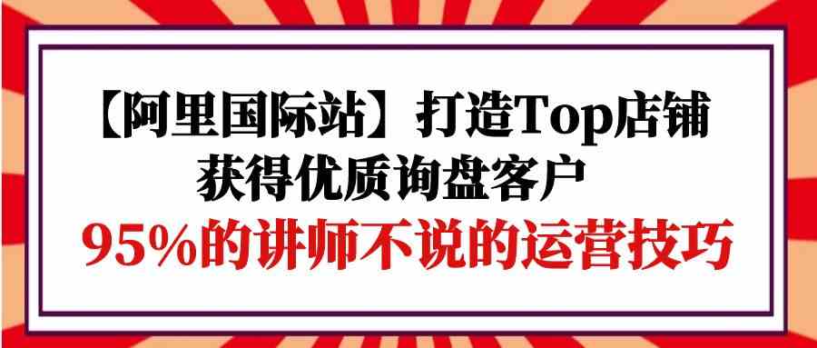 【阿里国际站】打造Top店铺-获得优质询盘客户，95%的讲师不说的运营技巧-创客商