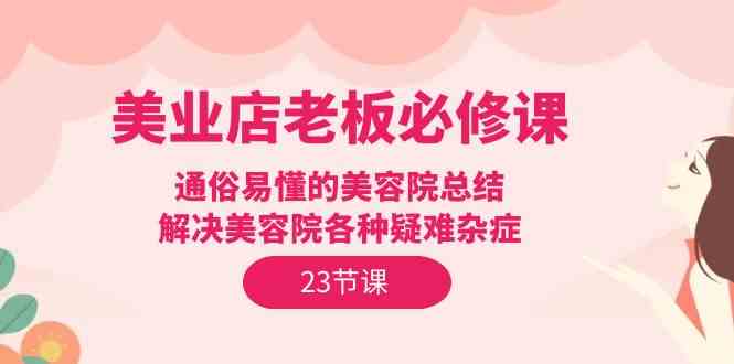 （9986期）美业店老板必修课：通俗易懂的美容院总结，解决美容院各种疑难杂症（23节）-创客商