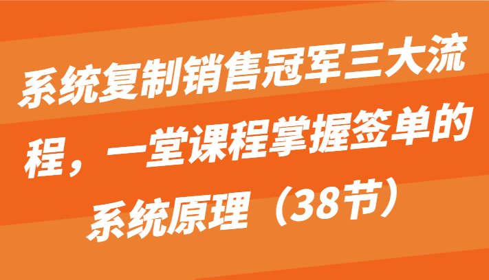 系统复制销售冠军三大流程，一堂课程掌握签单的系统原理（38节）-创客商