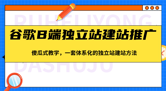 谷歌B端独立站建站推广，傻瓜式教学，一套体系化的独立站建站方法（83节）-创客商