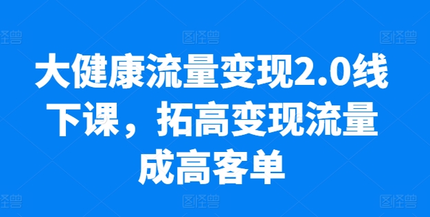 大健康流量变现2.0线下课，​拓高变现流量成高客单，业绩10倍增长，低粉高变现，只讲落地实操-创客商