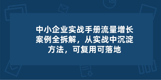 （10889期）中小 企业 实操手册-流量增长案例拆解，从实操中沉淀方法，可复用可落地-简创网