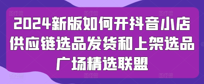 2024新版如何开抖音小店供应链选品发货和上架选品广场精选联盟-创客商