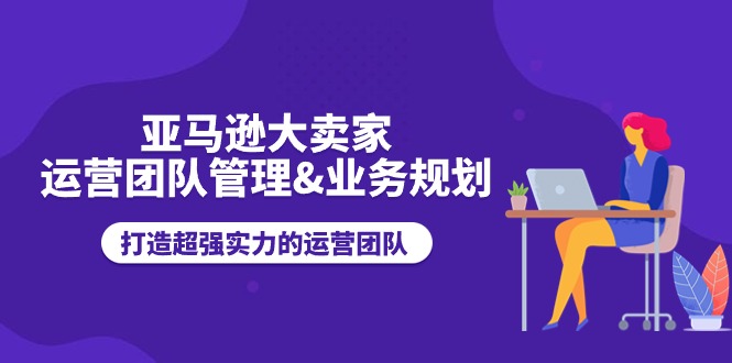 （11112期）亚马逊大卖家-运营团队管理&业务规划，打造超强实力的运营团队-创客商