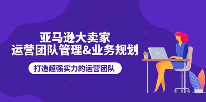 亚马逊大卖家运营团队管理&业务规划，打造超强实力的运营团队-创客商