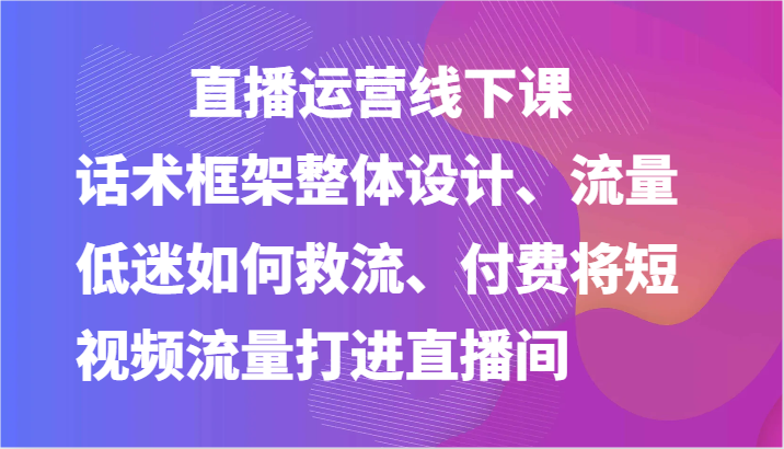 直播运营线下课-话术框架整体设计、流量低迷如何救流、付费将短视频流量打进直播间-创客商