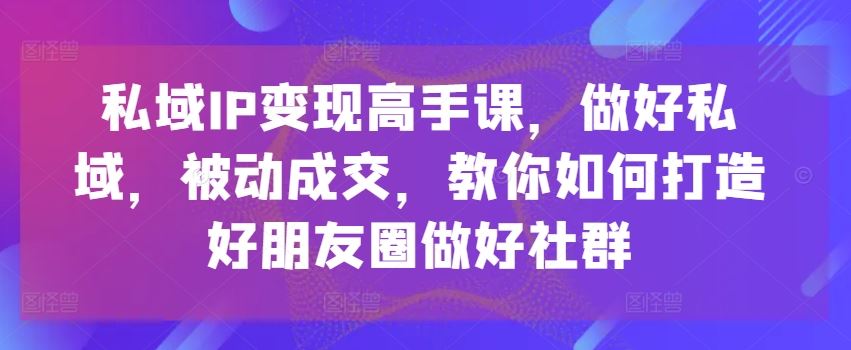 私域IP变现高手课，做好私域，被动成交，教你如何打造好朋友圈做好社群-创客商