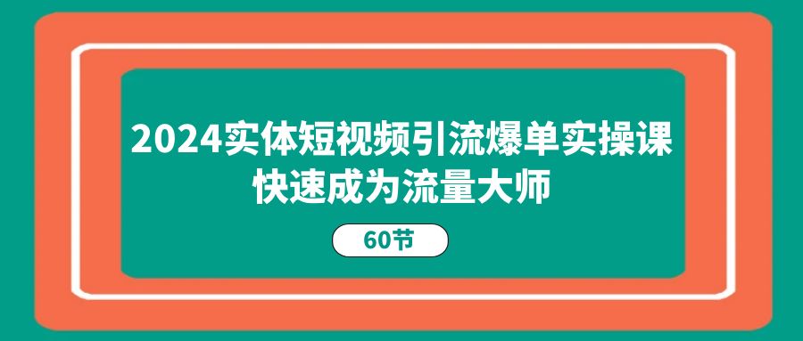 2024实体短视频引流爆单实操课，快速成为流量大师（60节）-创客商