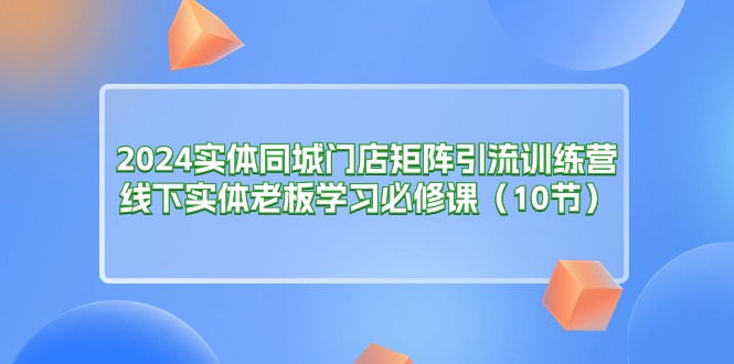 （11258期）2024实体同城门店矩阵引流训练营，线下实体老板学习必修课（10节）-创客商