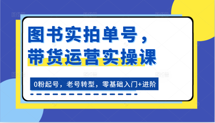 图书实拍单号，带货运营实操课：0粉起号，老号转型，零基础入门+进阶-创客商