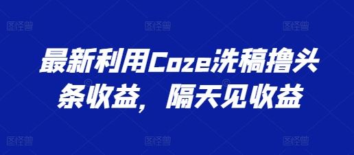 最新利用Coze洗稿撸头条收益，隔天见收益【揭秘】-创客商