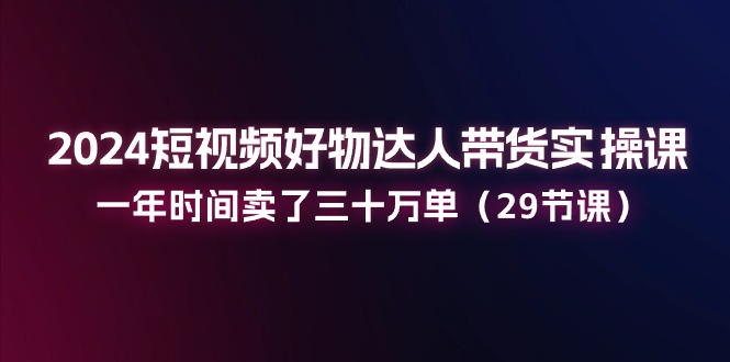 2024短视频好物达人带货实操课：一年时间卖了三十万单（29节课）-创客商