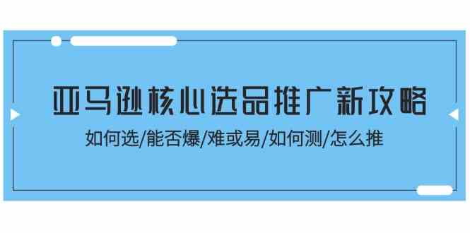 亚马逊核心选品推广新攻略！如何选/能否爆/难或易/如何测/怎么推-创客商