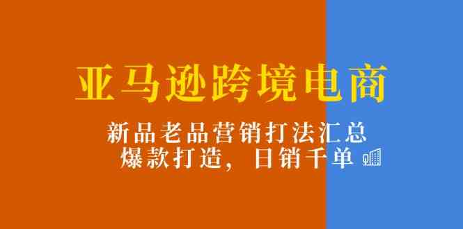 亚马逊跨境电商：新品老品营销打法汇总，爆款打造，日销千单-创客商