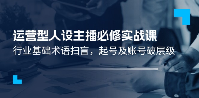 （11605期）运营型·人设主播必修实战课：行业基础术语扫盲，起号及账号破层级-简创网