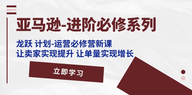 （11623期）亚马逊-进阶必修系列，龙跃 计划-运营必修营新课，让卖家实现提升 让单…-创客商