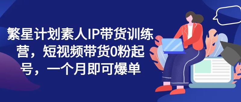 繁星计划素人IP带货训练营，短视频带货0粉起号，一个月即可爆单-简创网