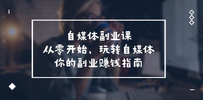 （11725期）自媒体-副业课，从0开始，玩转自媒体——你的副业赚钱指南（58节课）-创客商