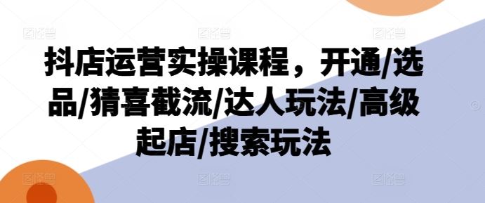 抖店运营实操课程，开通/选品/猜喜截流/达人玩法/高级起店/搜索玩法-创客商