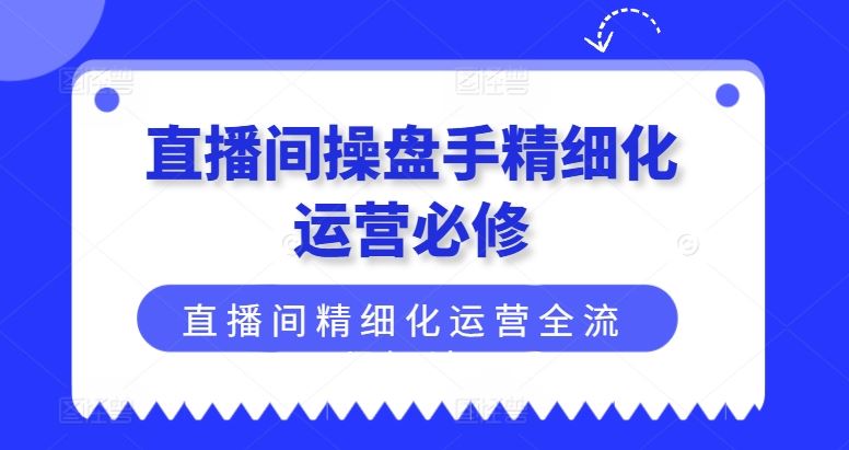 直播间操盘手精细化运营必修,直播间精细化运营全流程解读-赚客网赚