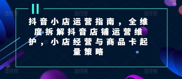 抖音小店运营指南，全维度拆解抖音店铺运营维护，小店经营与商品卡起量策略-简创网