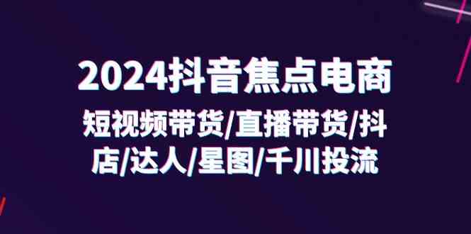 2024抖音焦点电商：短视频带货/直播带货/抖店/达人/星图/千川投流/32节课-创客商