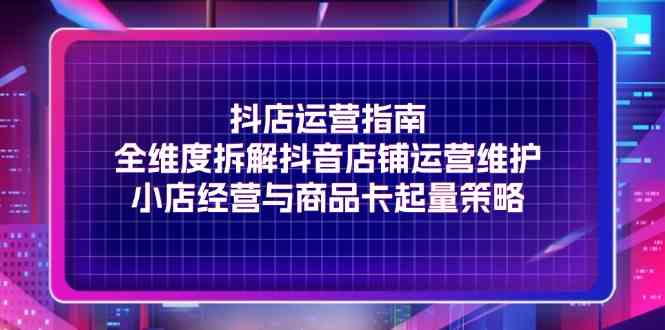 抖店运营指南，全维度拆解抖音店铺运营维护，小店经营与商品卡起量策略-创客商