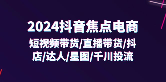 （11794期）2024抖音-焦点电商：短视频带货/直播带货/抖店/达人/星图/千川投流/32节课-创客商