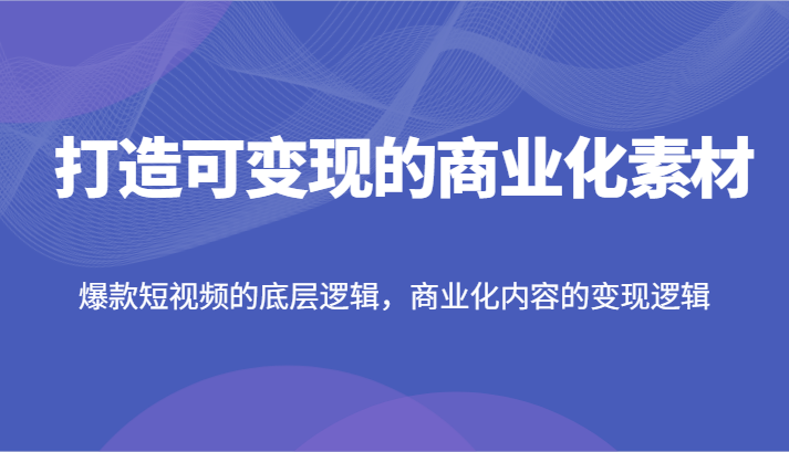 打造可变现的商业化素材，爆款短视频的底层逻辑，商业化内容的变现逻辑-创客商