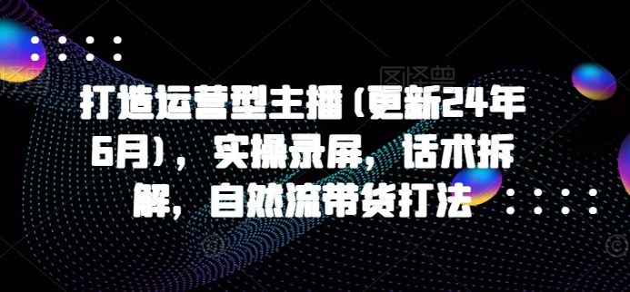 打造运营型主播(更新24年7月)，实操录屏，话术拆解，自然流带货打法-创客商