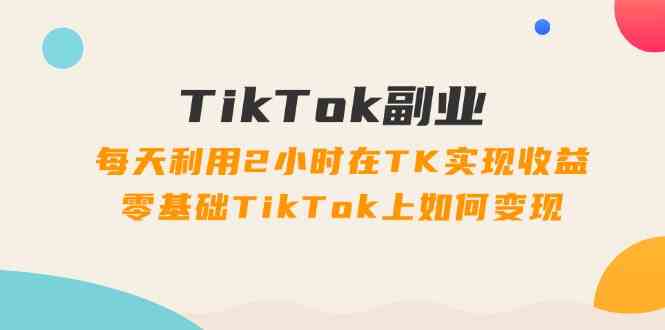 TikTok副业课：每天利用2小时在TK实现收益，零基础TikTok上如何变现（34节）-创客商