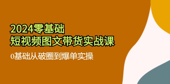 2024零基础短视频图文带货实战课：0基础从破圈到爆单实操（36节）-创客商