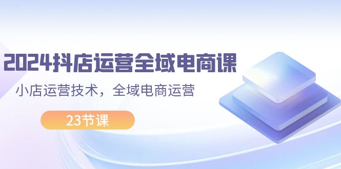 （11898期）2024抖店运营-全域电商课，小店运营技术，全域电商运营（23节课）-创客商