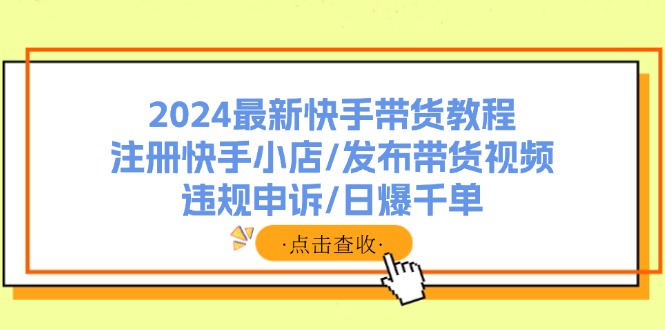 （11938期）2024最新快手带货教程：注册快手小店/发布带货视频/违规申诉/日爆千单-创客商