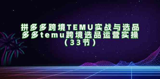 拼多多跨境TEMU实战与选品，多多temu跨境选品运营实操（33节）-创客商