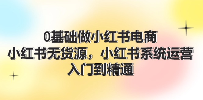 （11960期）0基础做小红书电商，小红书无货源，小红书系统运营，入门到精通 (70节)-创客商