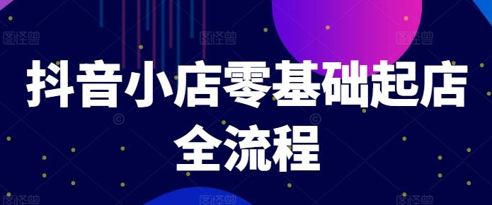 抖音小店零基础起店全流程，快速打造单品爆款技巧、商品卡引流模式与推流算法等-创客商