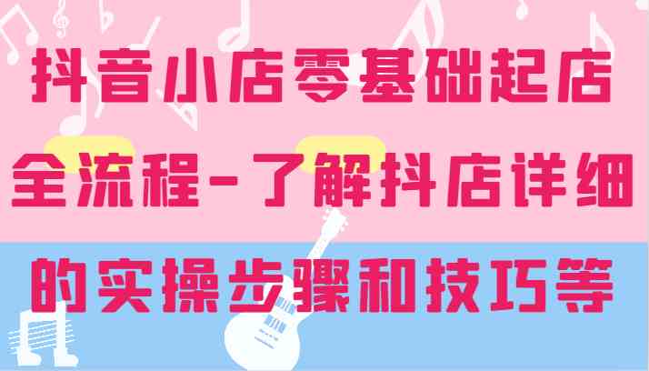 抖音小店零基础起店全流程-详细学习抖店的实操步骤和技巧等-创客商