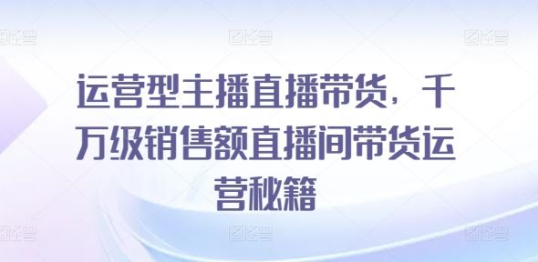 运营型主播直播带货，​千万级销售额直播间带货运营秘籍-创客商