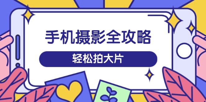 手机摄影全攻略，从拍摄到剪辑，训练营带你玩转短视频，轻松拍大片-创客商