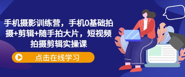 手机摄影训练营，手机0基础拍摄+剪辑+随手拍大片，短视频拍摄剪辑实操课-创客商