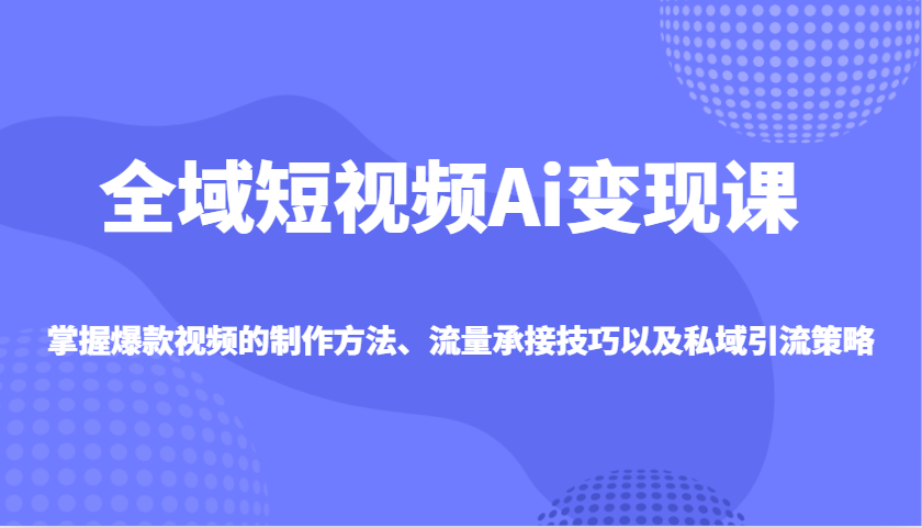 全域短视频Ai变现课，掌握爆款视频的制作方法、流量承接技巧以及私域引流策略-创客商