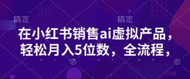 小红书销售ai虚拟产品，轻松月入5位数，全流程，超细节变现过程，完全无卡点-创客商