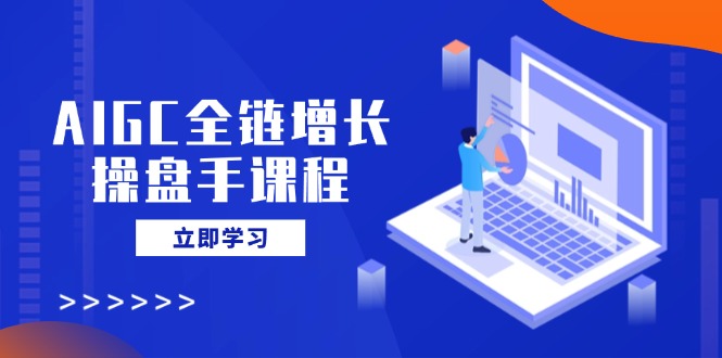 AIGC全链增长操盘手课程，从AI基础到私有化应用，轻松驾驭AI助力营销-创客商