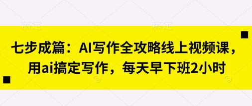 七步成篇：AI写作全攻略线上视频课，用ai搞定写作，每天早下班2小时-赚客网赚