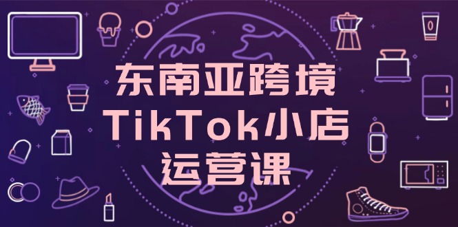 东南亚跨境TikTok小店运营课，掌握店铺设置与流量转化核心技巧-赚客网赚