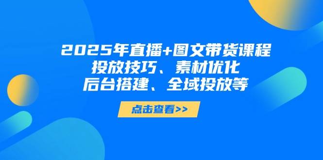 2025年短视频图文带货+直播带货：投放技巧、素材优化、后台搭建、全域投放等-赚客网赚