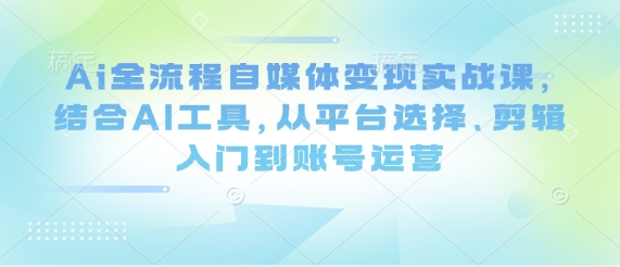 Ai全流程自媒体变现实战课，结合AI工具，从平台选择、剪辑入门到账号运营-赚客网赚