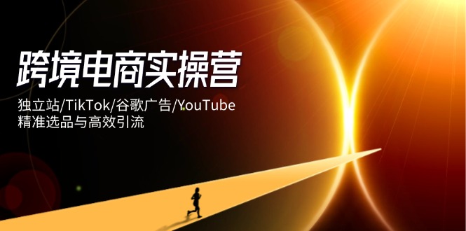 跨境电商实操营：独立站/TikTok/谷歌广告/YouTube，精准选品与高效引流-赚客网赚