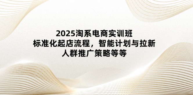 2025淘系电商实训班：标准化起店流程，智能计划与拉新，人群推广策略等等-赚客网赚